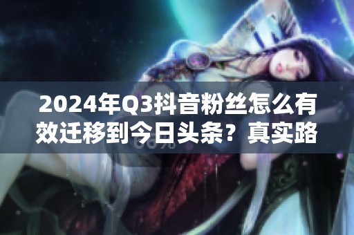 2024年Q3抖音粉丝怎么有效迁移到今日头条?真实路径曝光 2024年Q3抖音粉丝怎么有效迁移到今日头条?真实路径曝光