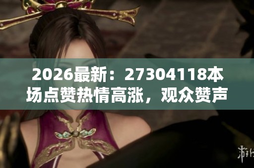 2026最新:27304118本场点赞热情高涨,观众赞声不绝 2026最新:27304118本场点赞热情高涨,观众赞声不绝