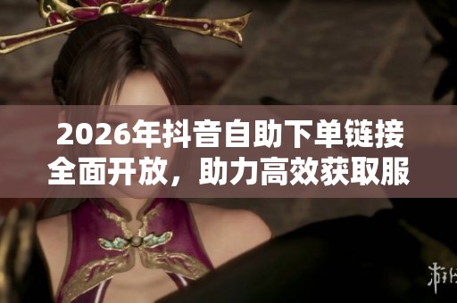 2026年抖音自助下单链接全面开放,助力高效获取服务 2026年抖音自助下单链接全面开放,助力高效获取服务