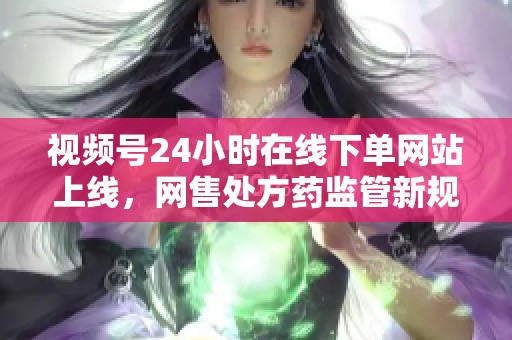 视频号24小时在线下单网站上线,网售处方药监管新规引发行业热议与思考 视频号24小时在线下单网站上线,网售处方药监管新规引发行业热议与思考