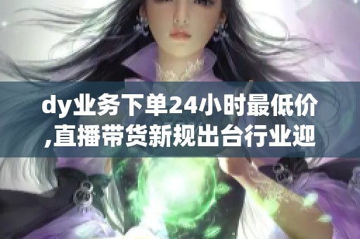 dy业务下单24小时最低价,直播带货新规出台行业迎来价格整顿 dy业务下单24小时最低价,直播带货新规出台行业迎来价格整顿
