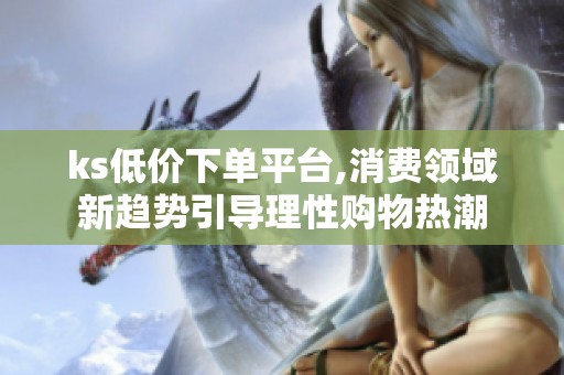 ks低价下单平台,消费领域新趋势引导理性购物热潮