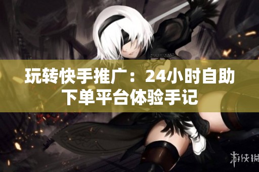 玩转快手推广：24小时自助下单平台体验手记