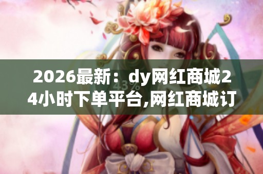 2026最新：dy网红商城24小时下单平台,网红商城订单激增夜间消费成