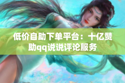 低价自助下单平台:十亿赞助qq说说评论服务 低价自助下单平台:十亿赞助qq说说评论服务