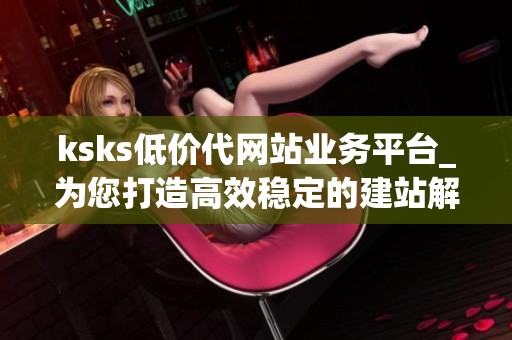 ksks低价代网站业务平台_为您打造高效稳定的建站解决方案