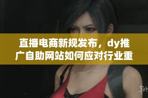 直播电商新规发布,dy推广自助网站如何应对行业重大调整 直播电商新规发布,dy推广自助网站如何应对行业重大调整