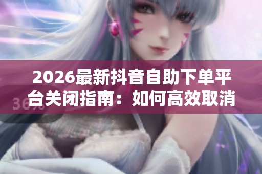 2026最新抖音自助下单平台关闭指南:如何高效取消已开通的业务服务 2026最新抖音自助下单平台关闭指南:如何高效取消已开通的业务服务