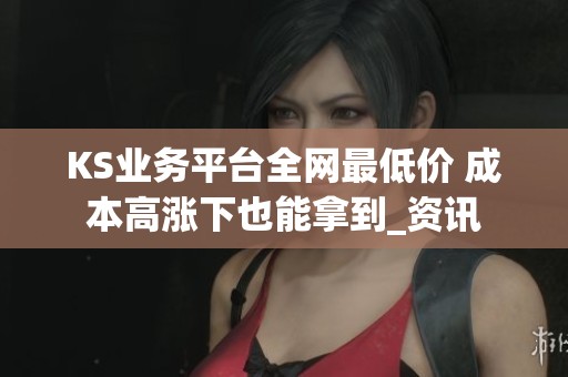 KS业务平台全网最低价 成本高涨下也能拿到_资讯 KS业务平台全网最低价 成本高涨下也能拿到_资讯