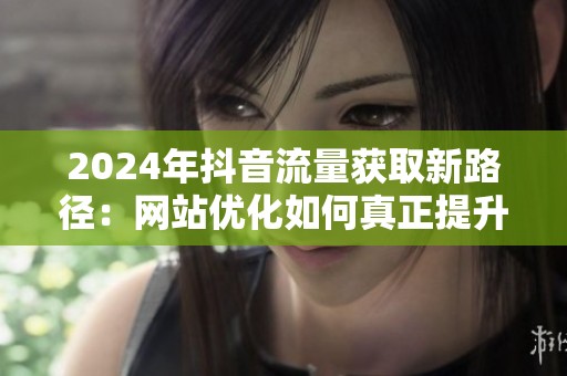 2024年抖音流量获取新路径:网站优化如何真正提升转化? 2024年抖音流量获取新路径:网站优化如何真正提升转化?