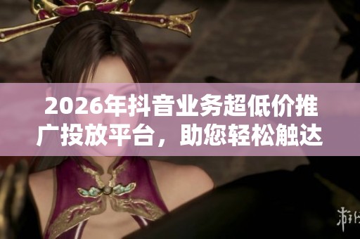 2026年抖音业务超低价推广投放平台,助您轻松触达全网最低费用 2026年抖音业务超低价推广投放平台,助您轻松触达全网最低费用