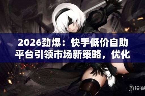 2026劲爆：快手低价自助平台引领市场新策略，优化升级消费结构的新机遇