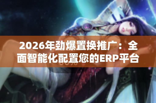 2026年劲爆置换推广：全面智能化配置您的ERP平台及全国各区售后服务网点