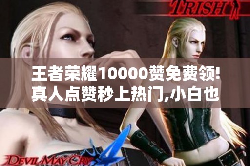 王者荣耀10000赞免费领!真人点赞秒上热门,小白也能成网红