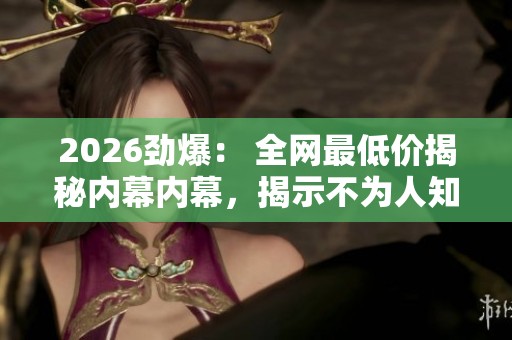 2026劲爆: 全网最低价揭秘内幕内幕,揭示不为人知的秘密档案 2026劲爆: 全网最低价揭秘内幕内幕,揭示不为人知的秘密档案
