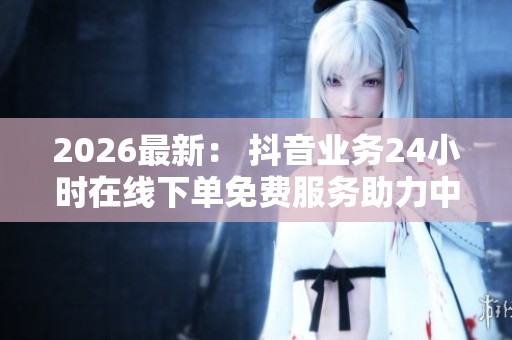2026最新： 抖音业务24小时在线下单免费服务助力中国新能源汽车销量激增