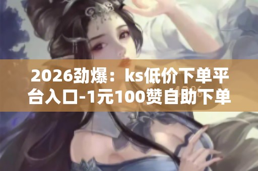 2026劲爆：ks低价下单平台入口-1元100赞自助下单网站-抖音抖音粉丝