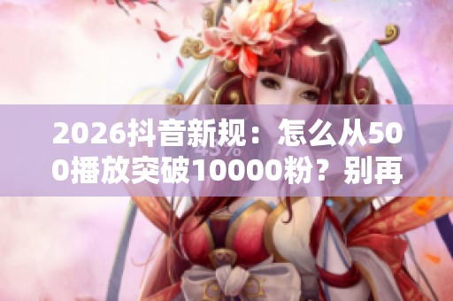 2026抖音新规：怎么从500播放突破10000粉？别再买死粉降权了