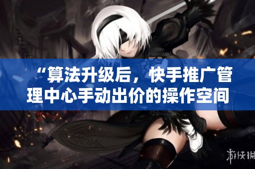 “算法升级后，快手推广管理中心手动出价的操作空间详解”