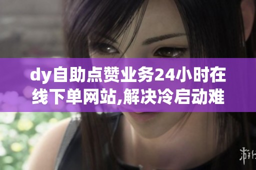 dy自助点赞业务24小时在线下单网站,解决冷启动难题_资讯 dy自助点赞业务24小时在线下单网站,解决冷启动难题_资讯
