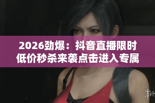 2026劲爆:抖音直播限时低价秒杀来袭点击进入专属优惠网站抢购心仪 2026劲爆:抖音直播限时低价秒杀来袭点击进入专属优惠网站抢购心仪
