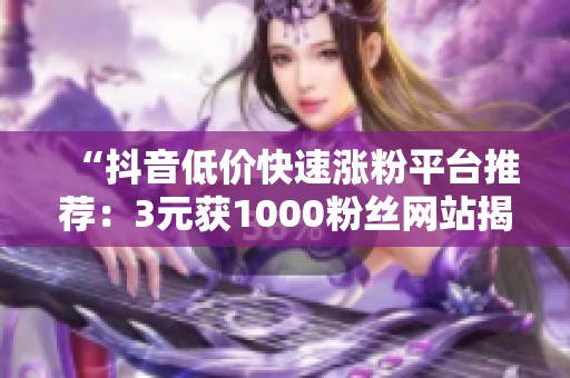 “抖音低价快速涨粉平台推荐:3元获1000粉丝网站揭秘” “抖音低价快速涨粉平台推荐:3元获1000粉丝网站揭秘”