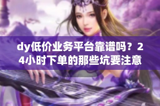 dy低价业务平台靠谱吗?24小时下单的那些坑要注意什么 dy低价业务平台靠谱吗?24小时下单的那些坑要注意什么