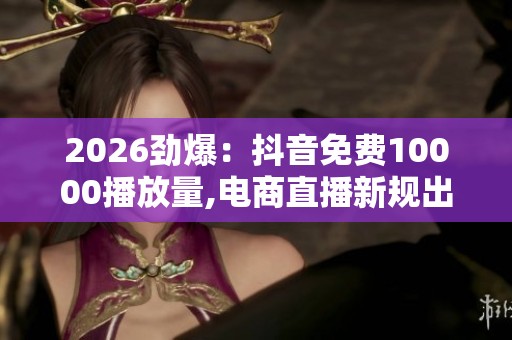 2026劲爆：抖音免费10000播放量,电商直播新规出台助力行业健康发展