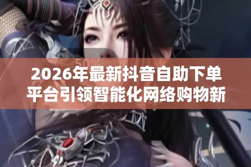 2026年最新抖音自助下单平台引领智能化网络购物新潮流 2026年最新抖音自助下单平台引领智能化网络购物新潮流