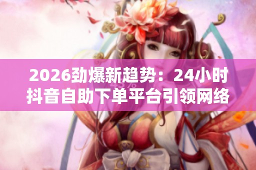 2026劲爆新趋势:24小时抖音自助下单平台引领网络购物革命 2026劲爆新趋势:24小时抖音自助下单平台引领网络购物革命