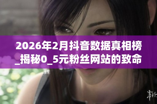 2026年2月抖音数据真相榜_揭秘0_5元粉丝网站的致命优缺点_哪个好 2026年2月抖音数据真相榜_揭秘0_5元粉丝网站的致命优缺点_哪个好