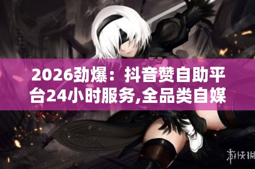 2026劲爆:抖音赞自助平台24小时服务,全品类自媒体成长攻略每日 2026劲爆:抖音赞自助平台24小时服务,全品类自媒体成长攻略每日