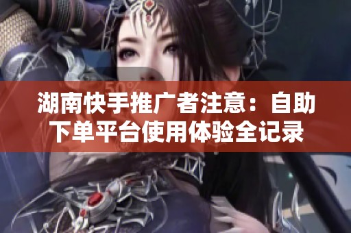 湖南快手推广者注意:自助下单平台使用体验全记录 湖南快手推广者注意:自助下单平台使用体验全记录