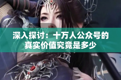 深入探讨：十万人公众号的真实价值究竟是多少