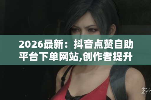 2026最新：抖音点赞自助平台下单网站,创作者提升人气必备的秘密小