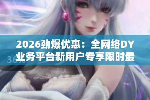 2026劲爆优惠：全网络DY业务平台新用户专享限时最低价震撼上线
