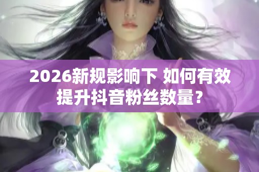 2026新规影响下 如何有效提升抖音粉丝数量? 2026新规影响下 如何有效提升抖音粉丝数量?