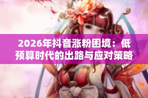 2026年抖音涨粉困境:低预算时代的出路与应对策略探讨 2026年抖音涨粉困境:低预算时代的出路与应对策略探讨