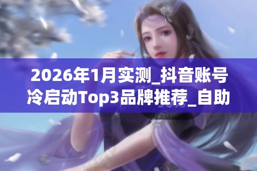 2026年1月实测_抖音账号冷启动Top3品牌推荐_自助下单平台哪个好