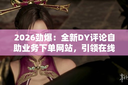 2026劲爆：全新DY评论自助业务下单网站，引领在线订单便捷新趋势