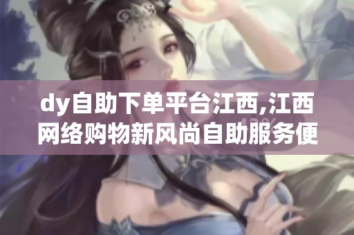 dy自助下单平台江西,江西网络购物新风尚自助服务便捷高效 dy自助下单平台江西,江西网络购物新风尚自助服务便捷高效