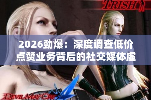 2026劲爆:深度调查低价点赞业务背后的社交媒体虚假点赞产业链 2026劲爆:深度调查低价点赞业务背后的社交媒体虚假点赞产业链