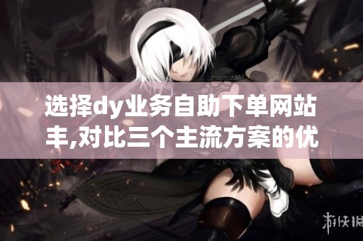 选择dy业务自助下单网站丰,对比三个主流方案的优缺点 选择dy业务自助下单网站丰,对比三个主流方案的优缺点