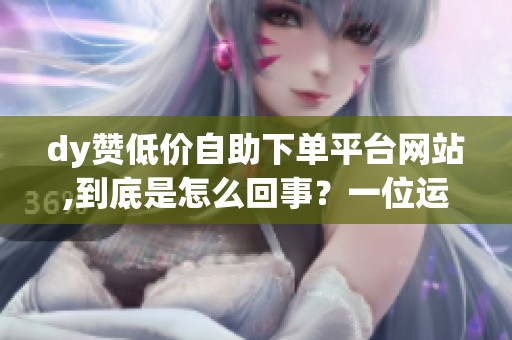 dy赞低价自助下单平台网站,到底是怎么回事？一位运营的自述体验与