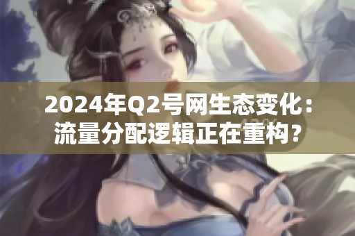 2024年Q2号网生态变化：流量分配逻辑正在重构？