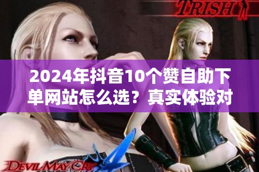 2024年抖音10个赞自助下单网站怎么选?真实体验对比 2024年抖音10个赞自助下单网站怎么选?真实体验对比