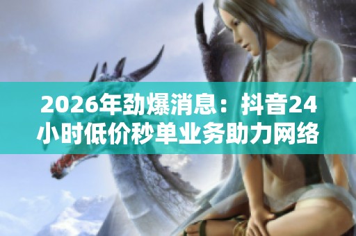 2026年劲爆消息:抖音24小时低价秒单业务助力网络直播带货销量再创新高 2026年劲爆消息:抖音24小时低价秒单业务助力网络直播带货销量再创新高