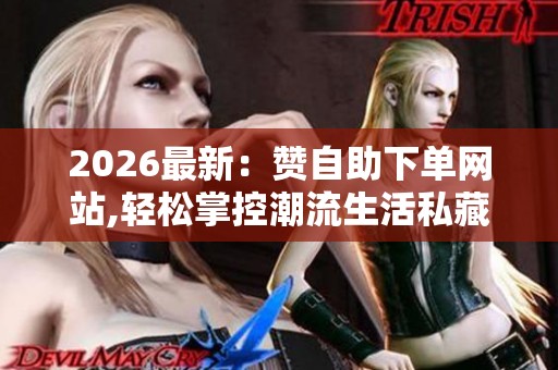 2026最新：赞自助下单网站,轻松掌控潮流生活私藏好物随心购一体化
