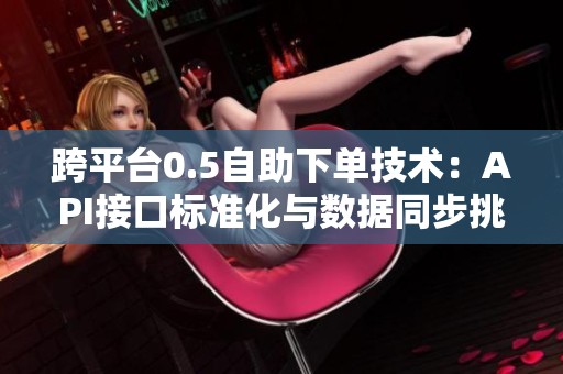 跨平台0.5自助下单技术:API接口标准化与数据同步挑战 跨平台0.5自助下单技术:API接口标准化与数据同步挑战