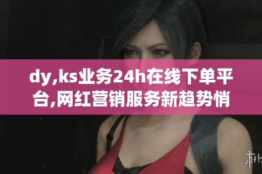 dy,ks业务24h在线下单平台,网红营销服务新趋势悄然兴起